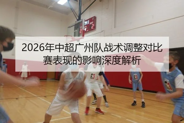 2026年中超广州队战术调整对比赛表现的影响深度解析