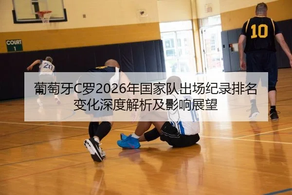 葡萄牙C罗2026年国家队出场纪录排名变化深度解析及影响展望